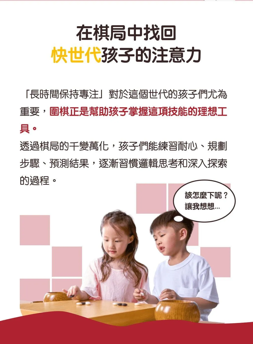 在棋局中找回，快世代孩子的注意力。「長時間保持專注」對於這個世代的孩子們尤為重要，圍棋正是幫助孩子掌握這項技能的理想工具。透過棋局的千變萬化，孩子們能練習耐心、規劃步驟、預測結果，逐漸習慣邏輯思考和深入探索的過程。