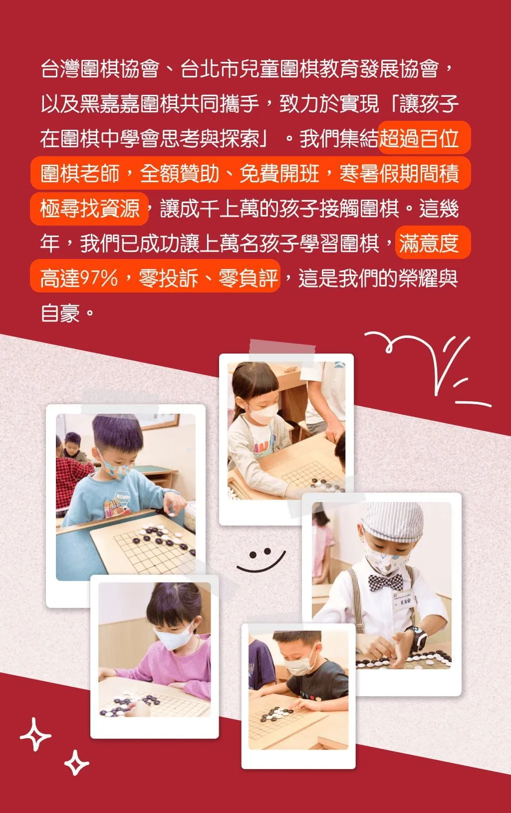 台灣圍棋協會、台北市兒童圍棋教育發展協會，以及黑嘉嘉圍棋共同攜手，致力於實現「讓孩子在圍棋中學會思考與探索」。我們集結超過百位圍棋老師，全額贊助、免費開班，寒暑期期間積極尋找資源，讓成千上萬的孩子接觸圍棋。這幾年，我們已成功讓上萬名孩子學習圍棋，滿意度高達97%，零投訴、零負評，這是我們的榮耀與自豪。