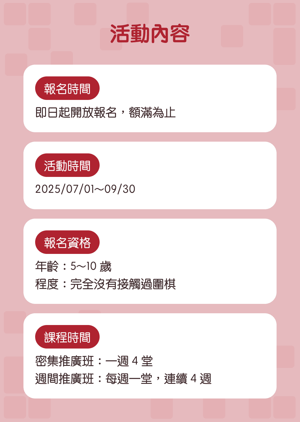 活動內容：報名時間:即日起開放報名，額滿為止, 活動時間:2025/07/01~09/30, 報名資格: 年齡：5~10 歲,程度：完全沒有接觸過圍棋, 課程時間:密集推廣班：一週 4 堂,週間推廣班：每週一堂，連續 4 週